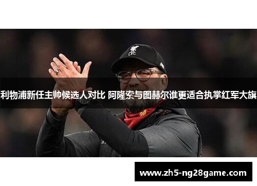 利物浦新任主帅候选人对比 阿隆索与图赫尔谁更适合执掌红军大旗