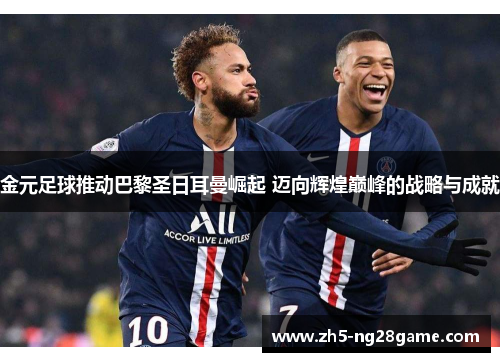 金元足球推动巴黎圣日耳曼崛起 迈向辉煌巅峰的战略与成就