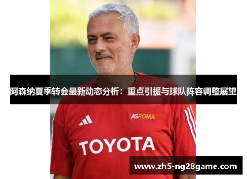 阿森纳夏季转会最新动态分析：重点引援与球队阵容调整展望